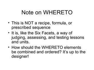 Note on WHERETO This is NOT a recipe, formula, or prescribed sequence It is, like the Six Facets, a way of judging, assessing, and testing lessons and units. How should the WHERETO elements be combined and ordered? It’s up to the designer! 