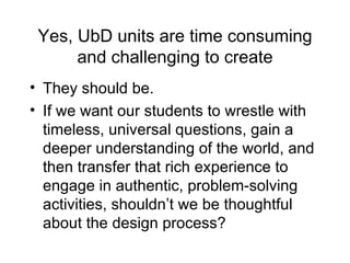 Yes, UbD units are time consuming and challenging to create They should be. If we want our students to wrestle with timeless, universal questions, gain a deeper understanding of the world, and then transfer that rich experience to engage in authentic, problem-solving activities, shouldn’t we be thoughtful about the design process? 