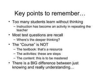 Key points to remember… Too many students learn without thinking Instruction has become an activity in repeating the teacher Most test questions are recall Where’s the deeper thinking? The “Course” is NOT The textbook: that’s a resource The activities: these are steps The content: this is to be mastered There is a BIG difference between just knowing and really understanding… 