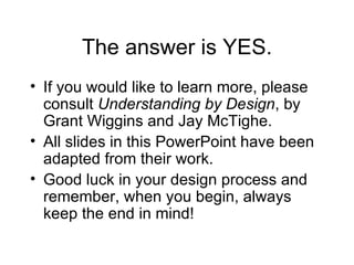 The answer is YES. If you would like to learn more, please consult  Understanding by Design , by Grant Wiggins and Jay McTighe. All slides in this PowerPoint have been adapted from their work. Good luck in your design process and remember, when you begin, always keep the end in mind! 