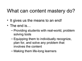 What can content mastery do? It gives us the means to an end! The end is… Providing students with real-world, problem solving tools Equipping them to individually recognize, plan for, and solve any problem that involves the content Making them life-long learners 