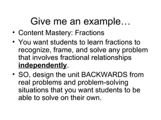 Give me an example… Content Mastery: Fractions You want students to learn fractions to recognize, frame, and solve any problem that involves fractional relationships  independently .  SO, design the unit BACKWARDS from real problems and problem-solving situations that you want students to be able to solve on their own. 