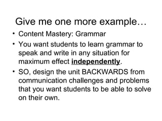 Give me one more example… Content Mastery: Grammar You want students to learn grammar to speak and write in any situation for maximum effect  independently .  SO, design the unit BACKWARDS from communication challenges and problems that you want students to be able to solve on their own. 
