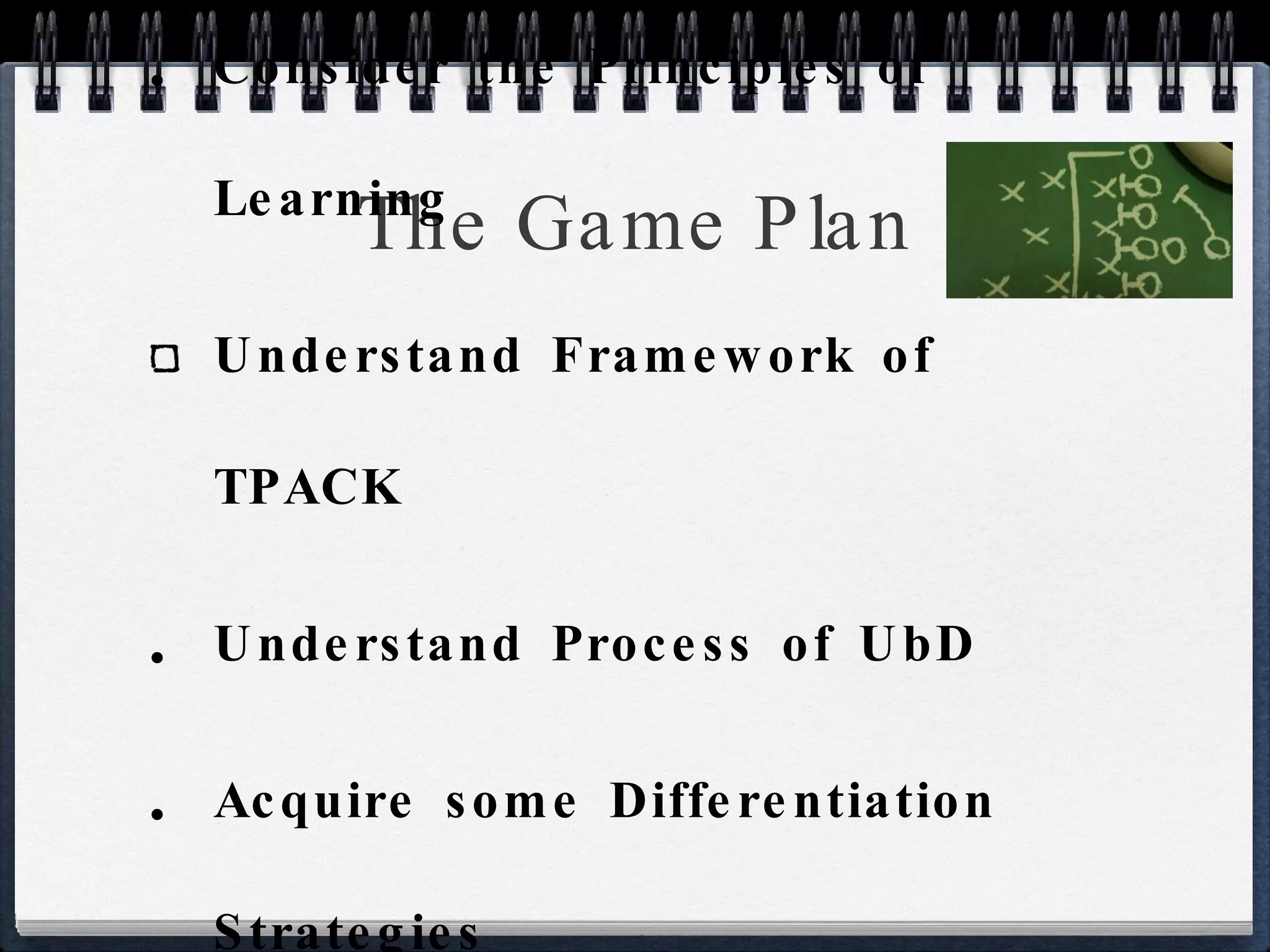 The Game Plan Consider the Principles of Learning Understand Framework of TPACK Understand Process of UbD Acquire some Differentiation Strategies Design some Curriculum 