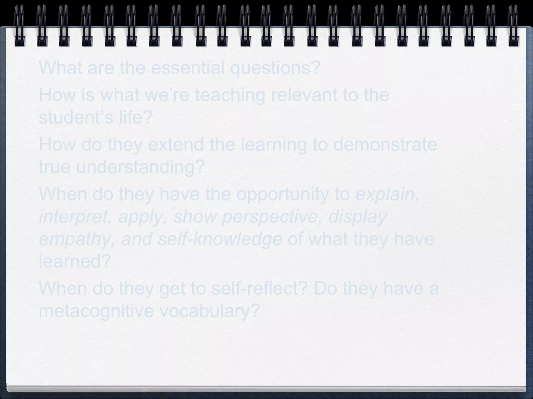 What are the essential questions? How is what we’re teaching relevant to the student’s life? How do they extend the learning to demonstrate true understanding? When do they have the opportunity to  explain, interpret, apply, show perspective, display empathy, and self-knowledge  of what they have learned? When do they get to self-reflect? Do they have a metacognitive vocabulary? 