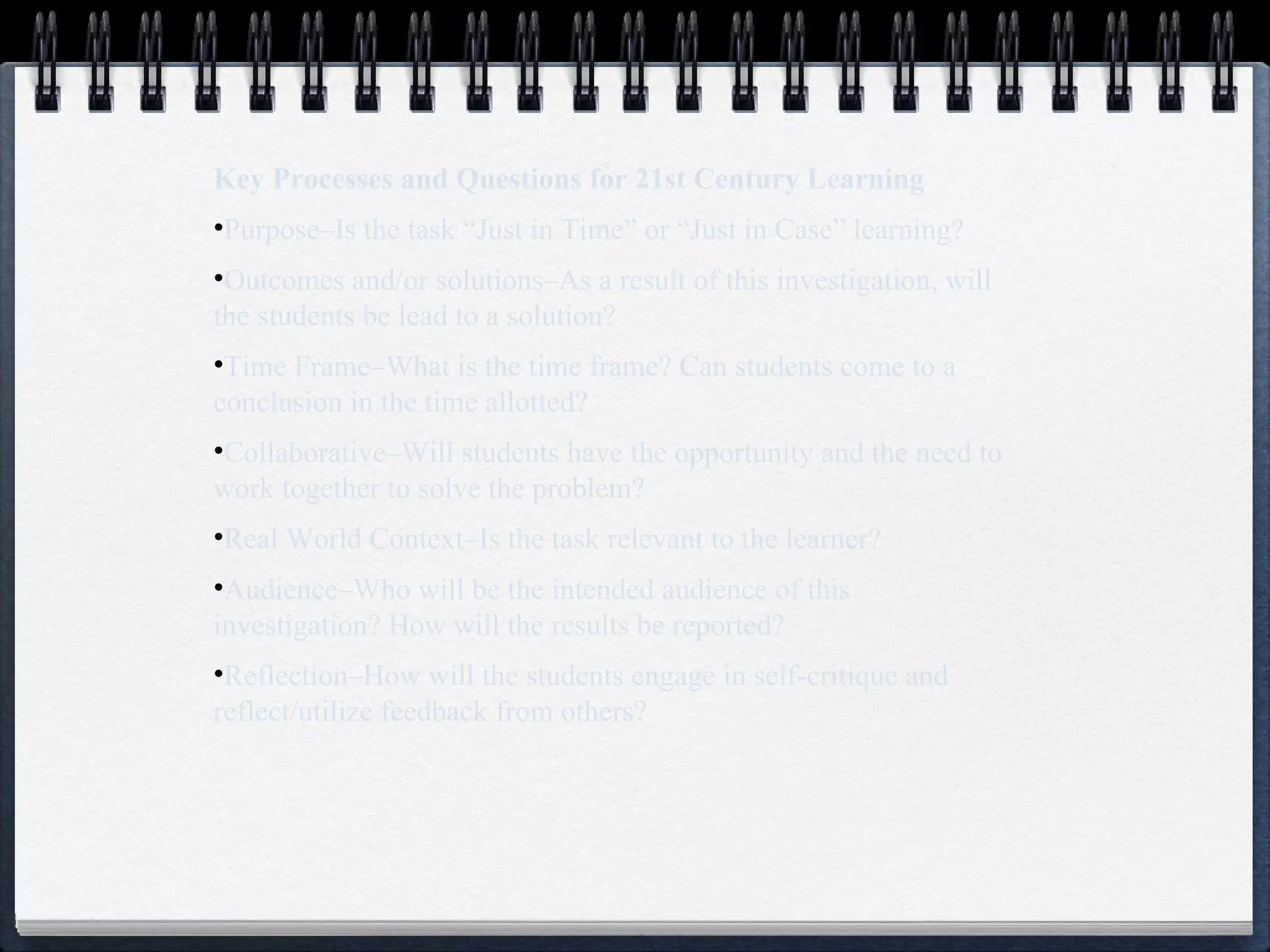 Key Processes and Questions for 21st Century Learning Purpose–Is the task “Just in Time” or “Just in Case” learning? Outcomes and/or solutions–As a result of this investigation, will the students be lead to a solution? Time Frame–What is the time frame? Can students come to a conclusion in the time allotted? Collaborative–Will students have the opportunity and the need to work together to solve the problem? Real World Context–Is the task relevant to the learner? Audience–Who will be the intended audience of this investigation? How will the results be reported? Reflection–How will the students engage in self-critique and reflect/utilize feedback from others? 