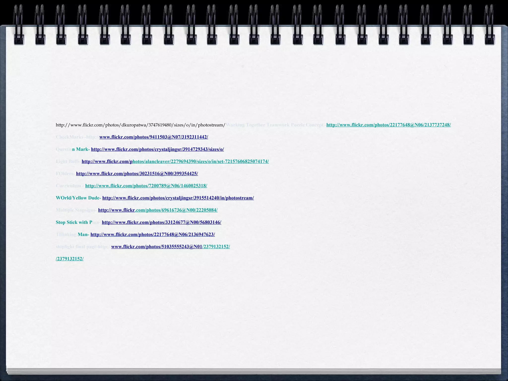http://www.flickr.com/photos/dkuropatwa/3747619480/sizes/o/in/photostream/ Working Together Teamwork Puzzle Concept - http://www.flickr.com/photos/22177648@N06/2137737248/   CheckMarks -http:// www.flickr.com/photos/9411503@N07/3192311442/ Questio n Mark-  http://www.flickr.com/photos/crystalj ingsr/3914729343/sizes/o/ Light Bulb-  http://www.flickr.com/p hotos/alancleaver/2279694390/sizes/o/in/set-72157606825074174/ FOlders-  http://www.flickr.com/photos/30231516@N00/399354425/ Curriculum -   http://www.flickr.com/photos/7200789@N06/1460025318/ WOrld/Yellow Dude-  http://www.f lickr.com/photos/crystaljingsr/3915514240/in/photostream/ Multiple Stopsigns-  http://www.flickr .com/photos/69616736@N00/22205084/ Stop Stick with P lan-  http://www.flickr.com/photos/33124677@N00/56803146/ THinking  Man-  http://www.flickr.com/photos/22177648@N06/21369 47623/ stoplight final page-http:// www.flickr.com/photos/51035555243@N01 /2379132152/ /2379132152/ 