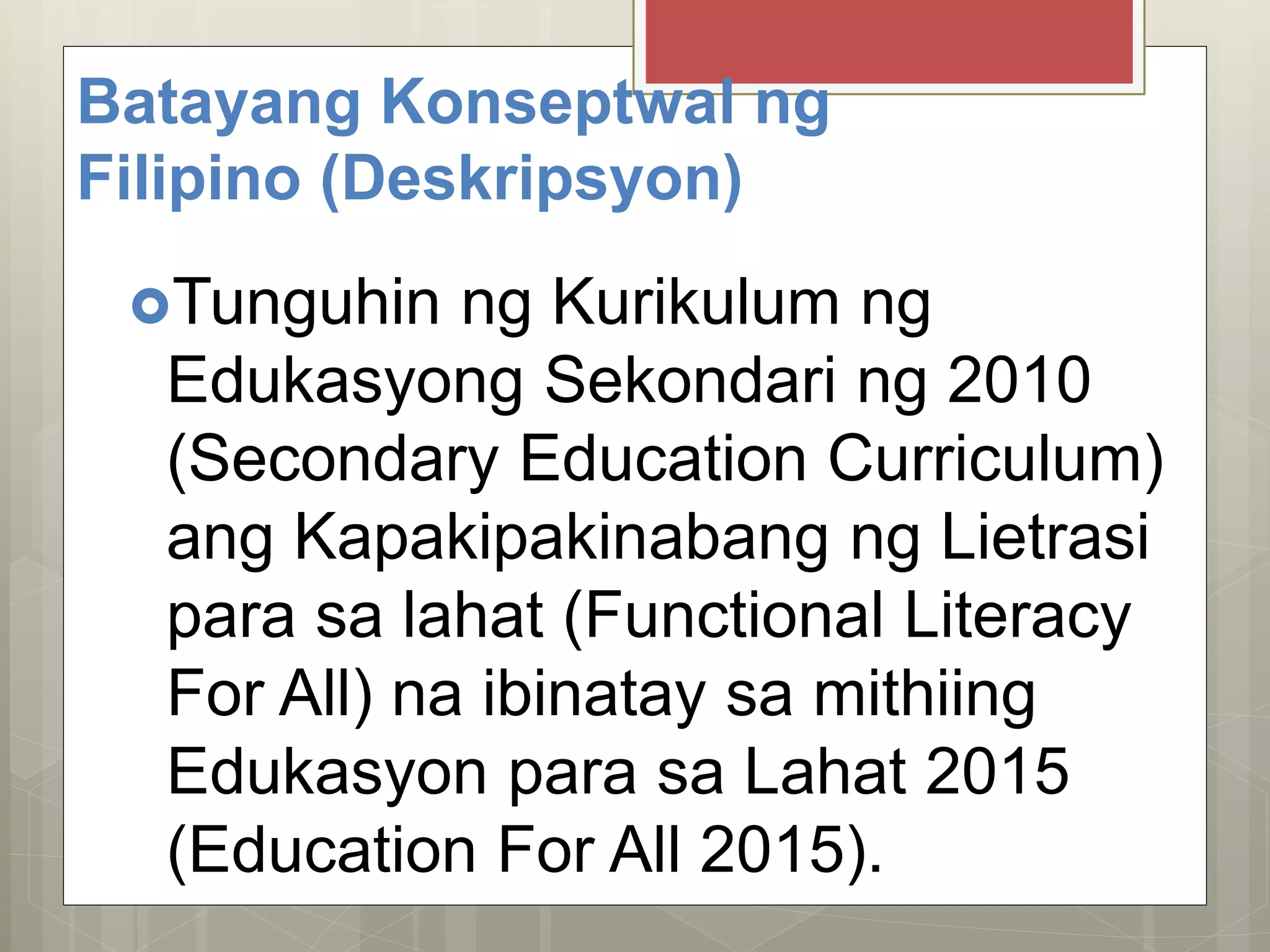 Batayang Konseptwal ng
Filipino (Deskripsyon)
Tunguhin ng Kurikulum ng
Edukasyong Sekondari ng 2010
(Secondary Education Curriculum)
ang Kapakipakinabang ng Lietrasi
para sa lahat (Functional Literacy
For All) na ibinatay sa mithiing
Edukasyon para sa Lahat 2015
(Education For All 2015).
 