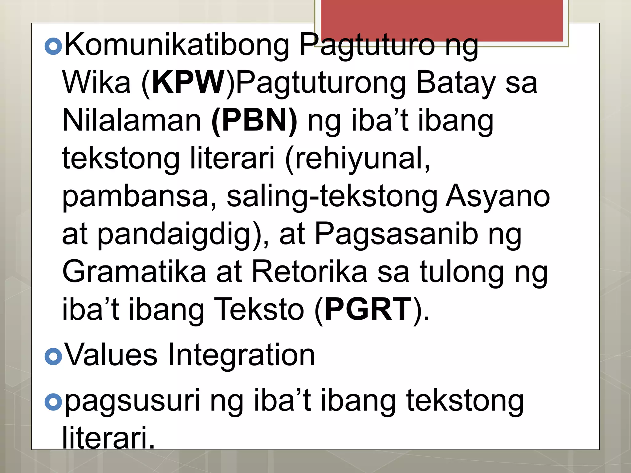 Komunikatibong Pagtuturo ng
Wika (KPW)Pagtuturong Batay sa
Nilalaman (PBN) ng iba’t ibang
tekstong literari (rehiyunal,
pambansa, saling-tekstong Asyano
at pandaigdig), at Pagsasanib ng
Gramatika at Retorika sa tulong ng
iba’t ibang Teksto (PGRT).
Values Integration
pagsusuri ng iba’t ibang tekstong
literari.
 