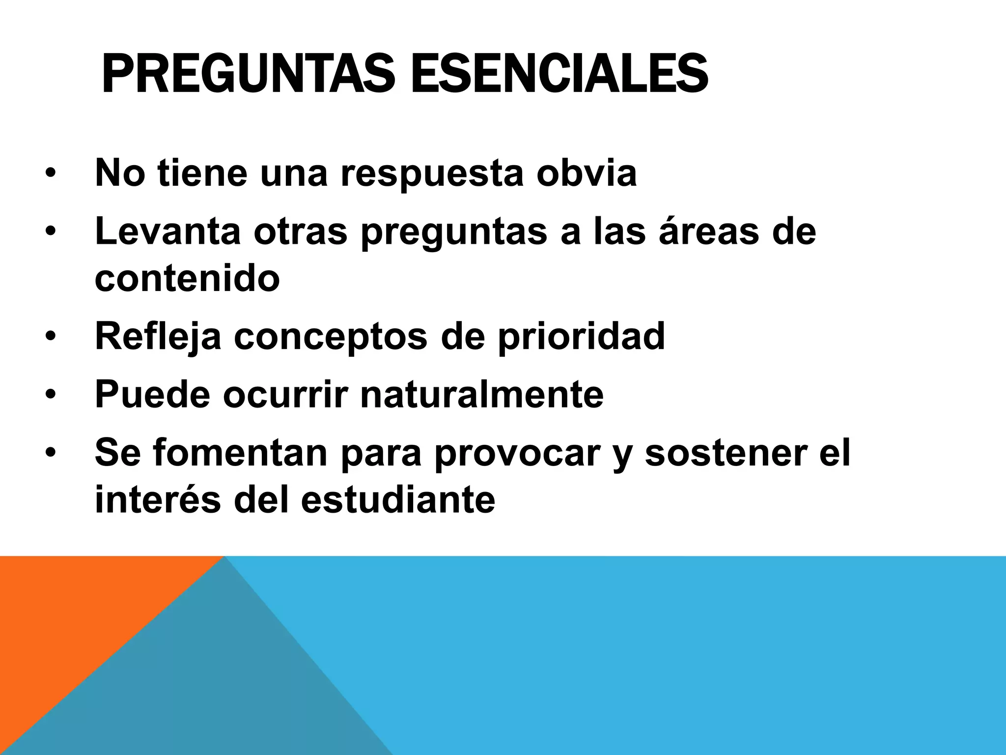 PREGUNTAS ESENCIALES 
• No tiene una respuesta obvia 
• Levanta otras preguntas a las áreas de 
contenido 
• Refleja conceptos de prioridad 
• Puede ocurrir naturalmente 
• Se fomentan para provocar y sostener el 
interés del estudiante 
 