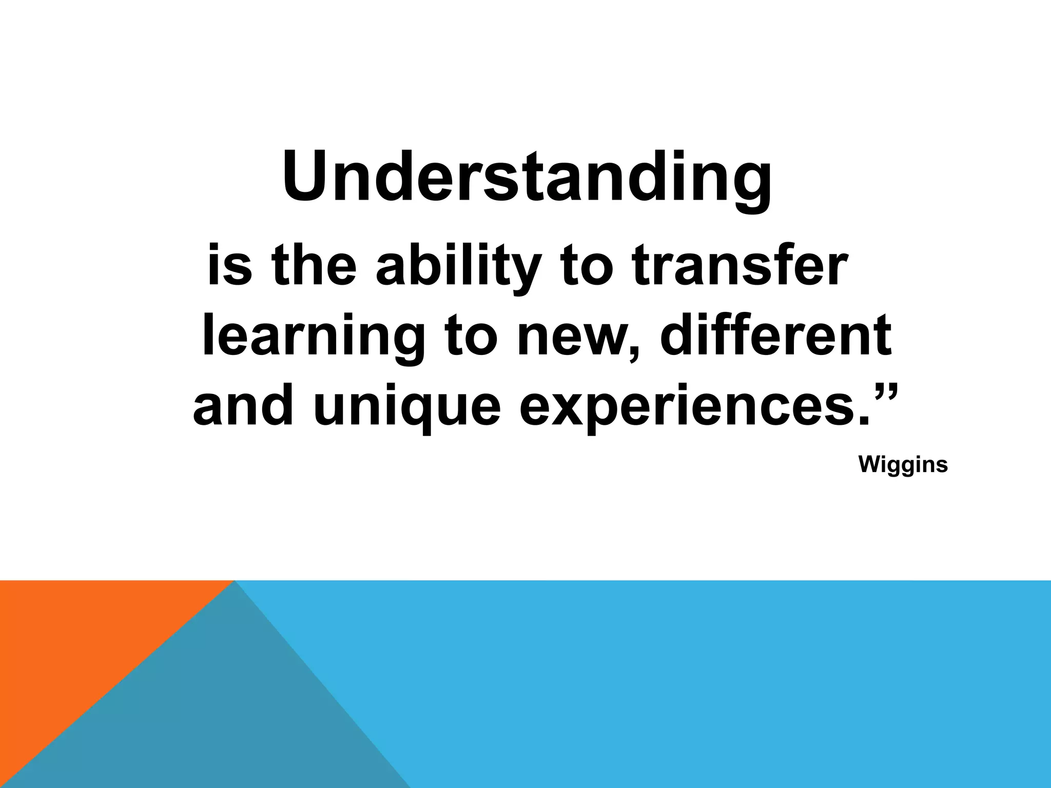 Understanding 
is the ability to transfer 
learning to new, different 
and unique experiences.” 
Wiggins 
 