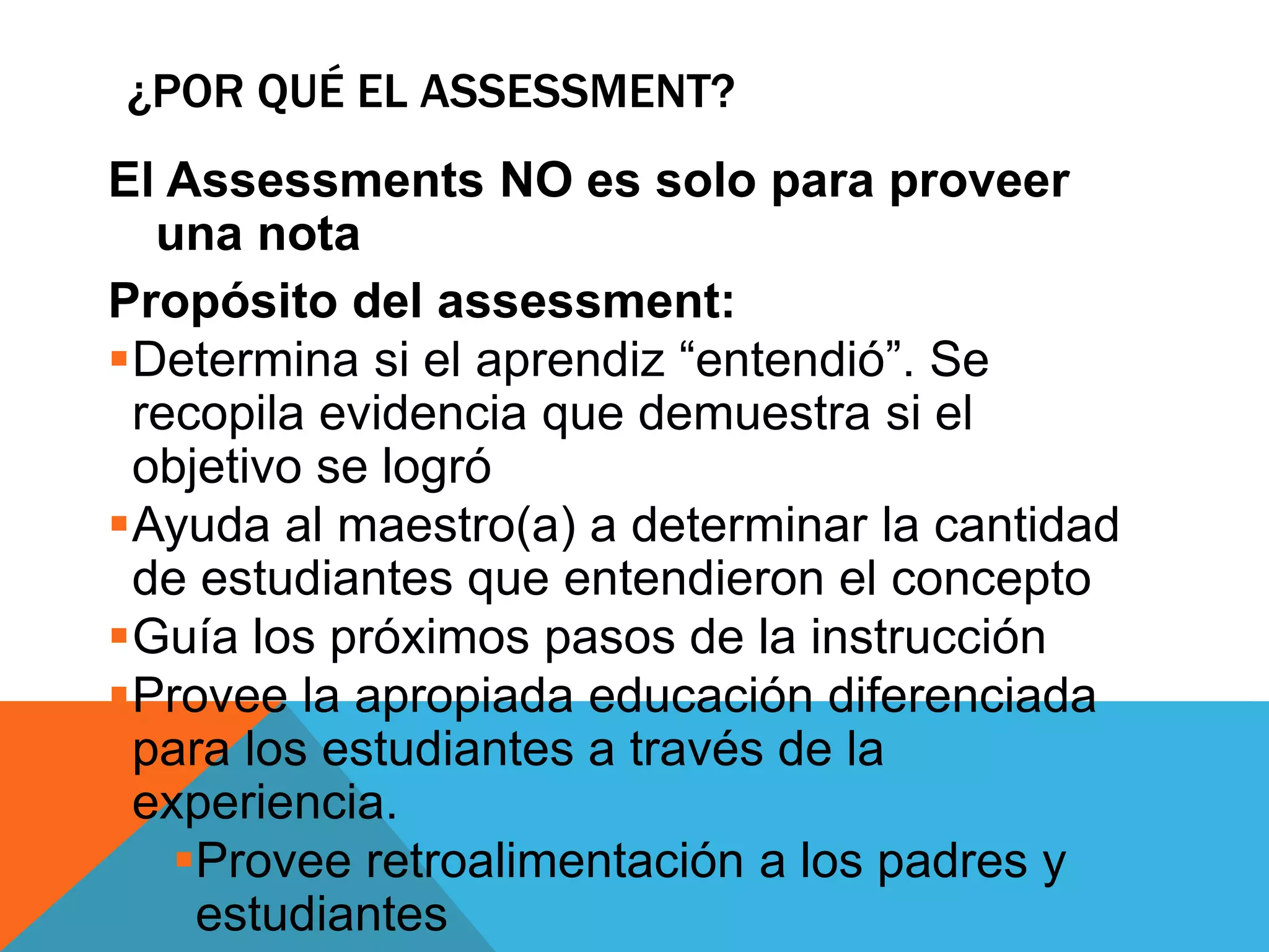 ¿POR QUÉ EL ASSESSMENT? 
El Assessments NO es solo para proveer 
una nota 
Propósito del assessment: 
Determina si el aprendiz “entendió”. Se 
recopila evidencia que demuestra si el 
objetivo se logró 
Ayuda al maestro(a) a determinar la cantidad 
de estudiantes que entendieron el concepto 
Guía los próximos pasos de la instrucción 
Provee la apropiada educación diferenciada 
para los estudiantes a través de la 
experiencia. 
Provee retroalimentación a los padres y 
estudiantes 
 