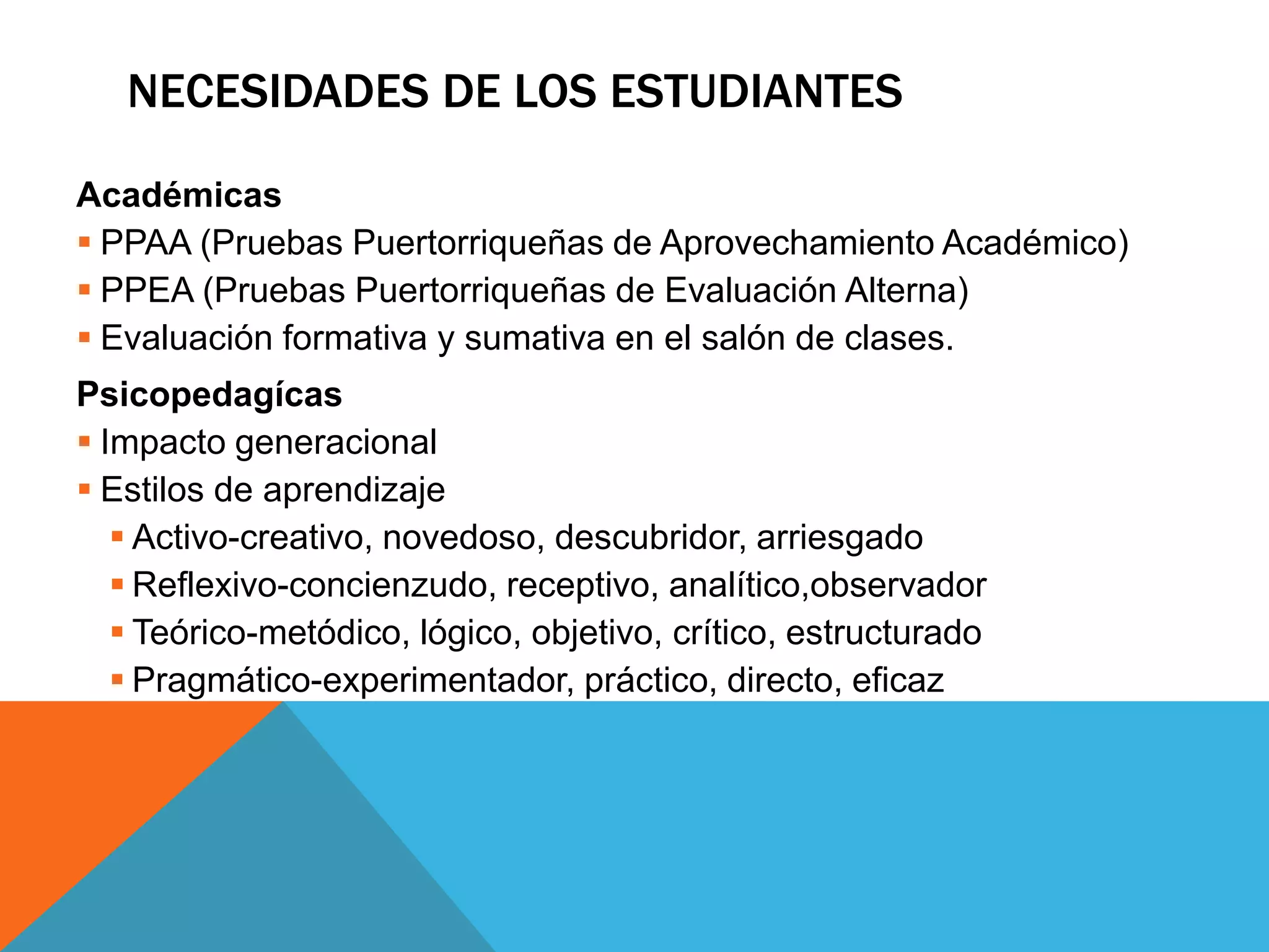 NECESIDADES DE LOS ESTUDIANTES 
Académicas 
 PPAA (Pruebas Puertorriqueñas de Aprovechamiento Académico) 
 PPEA (Pruebas Puertorriqueñas de Evaluación Alterna) 
 Evaluación formativa y sumativa en el salón de clases. 
Psicopedagícas 
 Impacto generacional 
 Estilos de aprendizaje 
 Activo-creativo, novedoso, descubridor, arriesgado 
 Reflexivo-concienzudo, receptivo, analítico,observador 
 Teórico-metódico, lógico, objetivo, crítico, estructurado 
 Pragmático-experimentador, práctico, directo, eficaz 
 