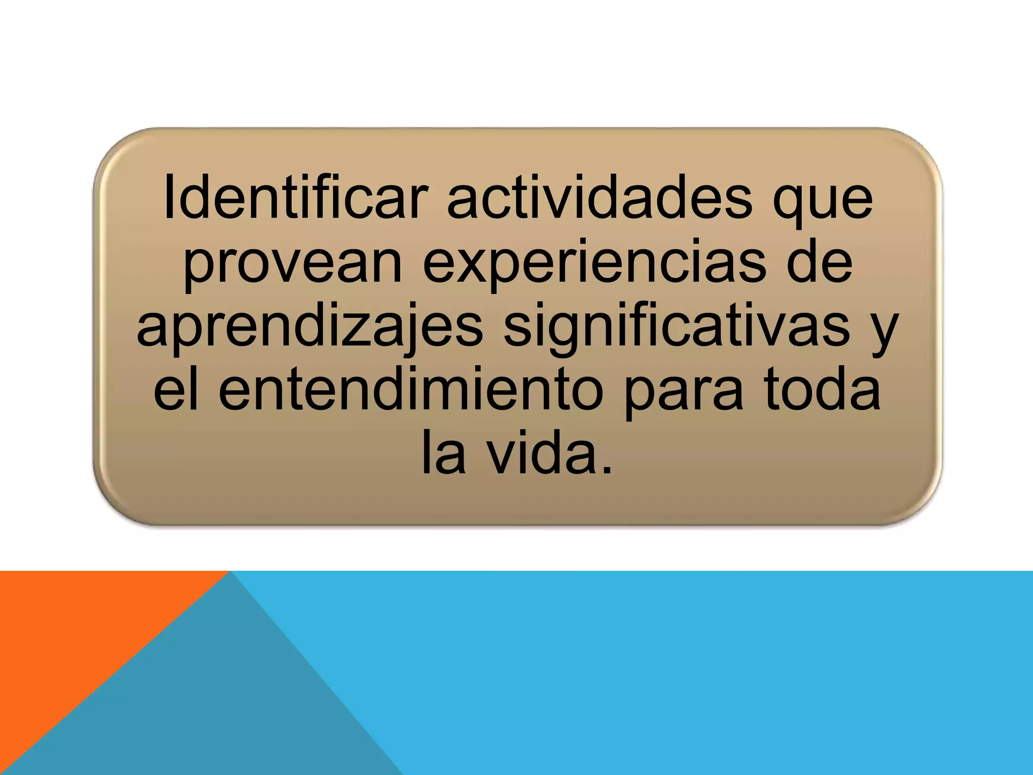 Identificar actividades que 
provean experiencias de 
aprendizajes significativas y 
el entendimiento para toda 
la vida. 
 