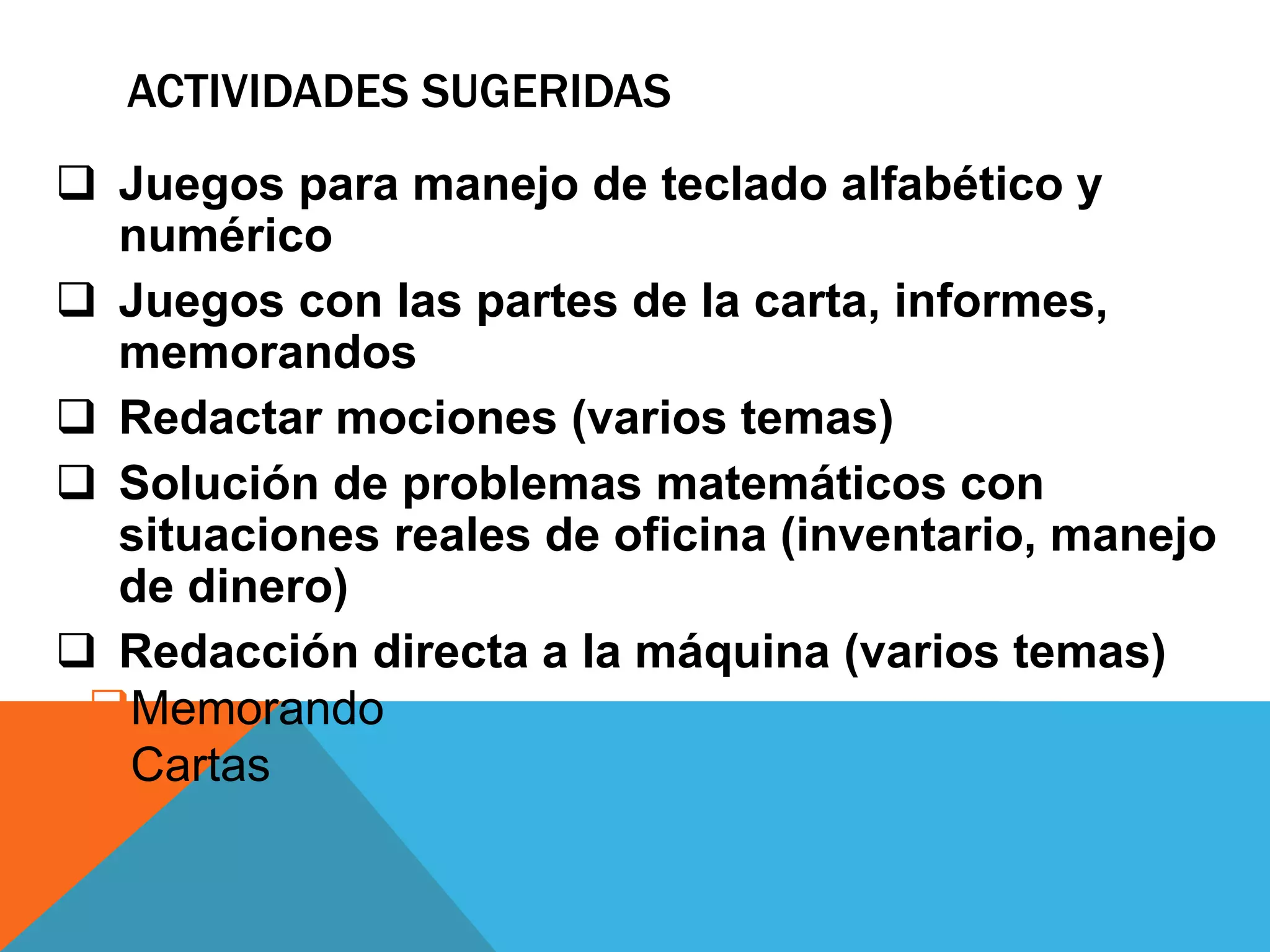 ACTIVIDADES SUGERIDAS 
 Juegos para manejo de teclado alfabético y 
numérico 
 Juegos con las partes de la carta, informes, 
memorandos 
 Redactar mociones (varios temas) 
 Solución de problemas matemáticos con 
situaciones reales de oficina (inventario, manejo 
de dinero) 
 Redacción directa a la máquina (varios temas) 
Memorando 
Cartas 
 