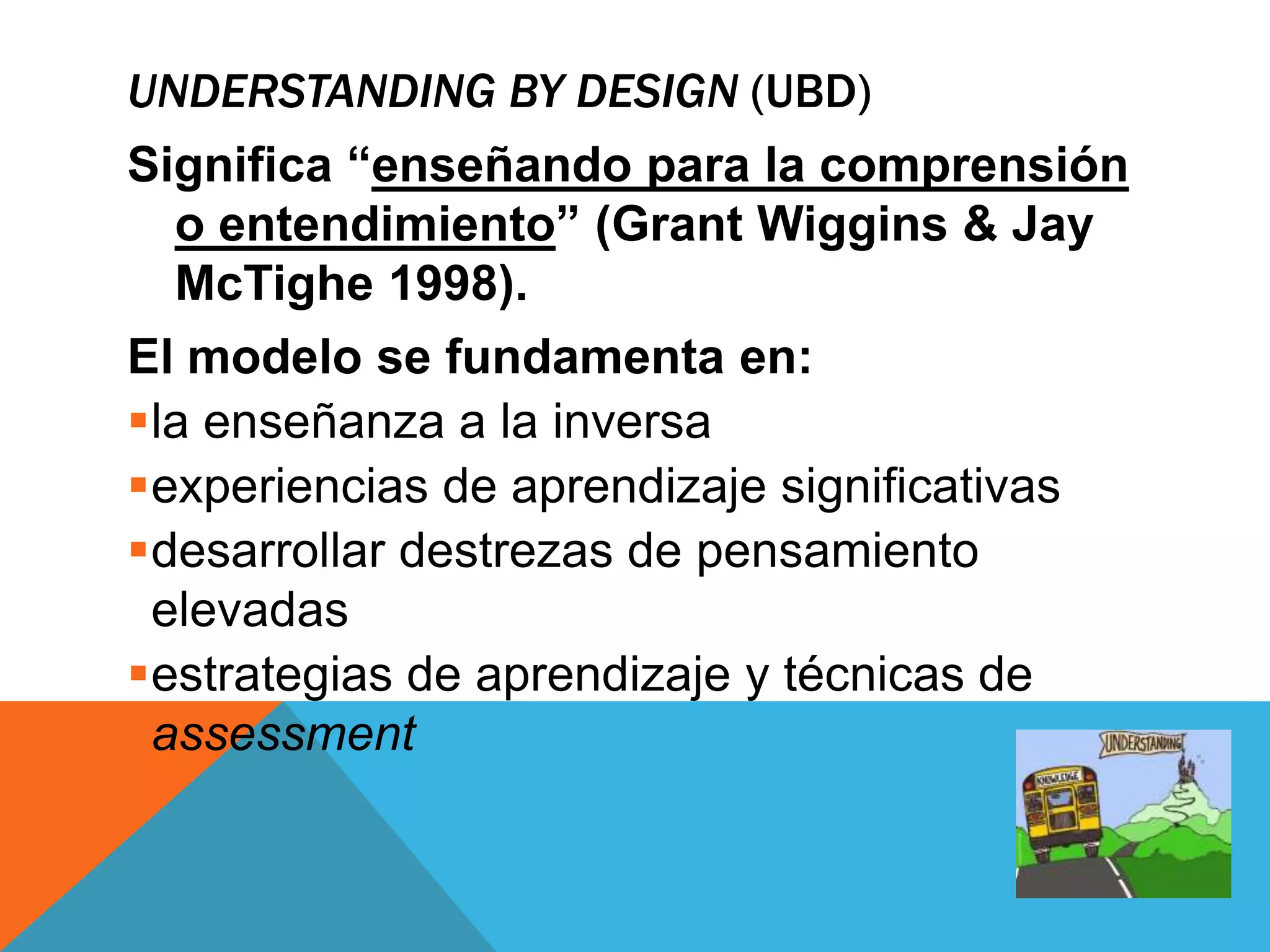 UNDERSTANDING BY DESIGN (UBD) 
Significa “enseñando para la comprensión 
o entendimiento” (Grant Wiggins & Jay 
McTighe 1998). 
El modelo se fundamenta en: 
la enseñanza a la inversa 
experiencias de aprendizaje significativas 
desarrollar destrezas de pensamiento 
elevadas 
estrategias de aprendizaje y técnicas de 
assessment 
 