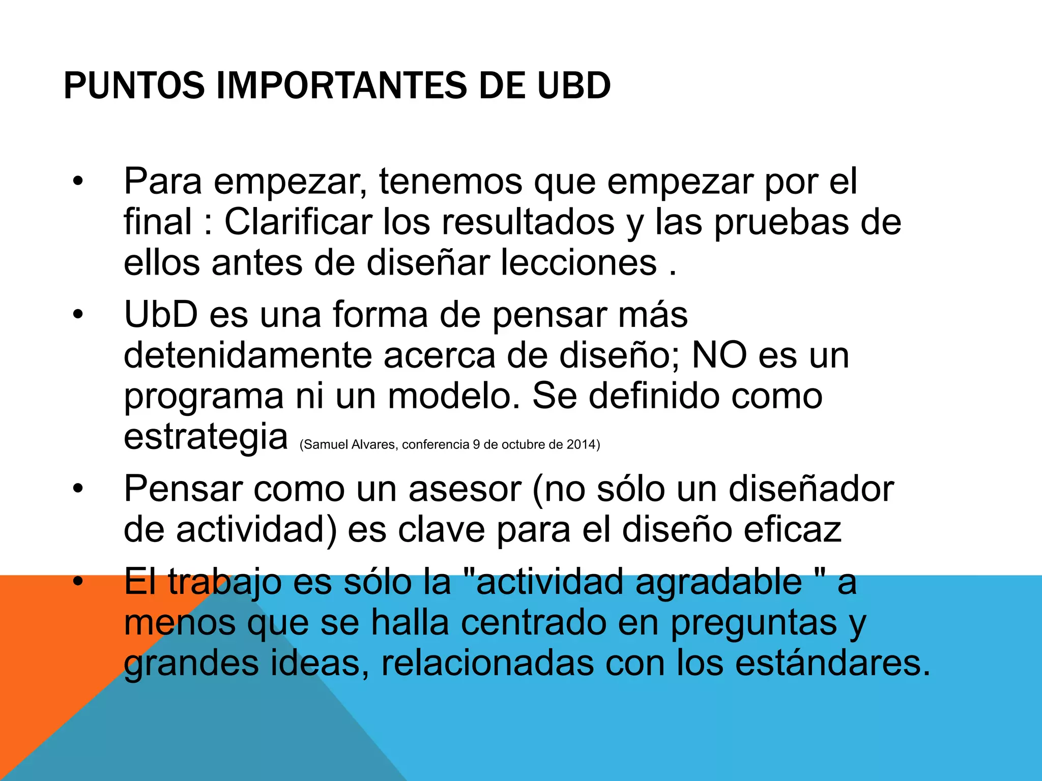 PUNTOS IMPORTANTES DE UBD 
• Para empezar, tenemos que empezar por el 
final : Clarificar los resultados y las pruebas de 
ellos antes de diseñar lecciones . 
• UbD es una forma de pensar más 
detenidamente acerca de diseño; NO es un 
programa ni un modelo. Se definido como 
estrategia (Samuel Alvares, conferencia 9 de octubre de 2014) 
• Pensar como un asesor (no sólo un diseñador 
de actividad) es clave para el diseño eficaz 
• El trabajo es sólo la "actividad agradable " a 
menos que se halla centrado en preguntas y 
grandes ideas, relacionadas con los estándares. 
 