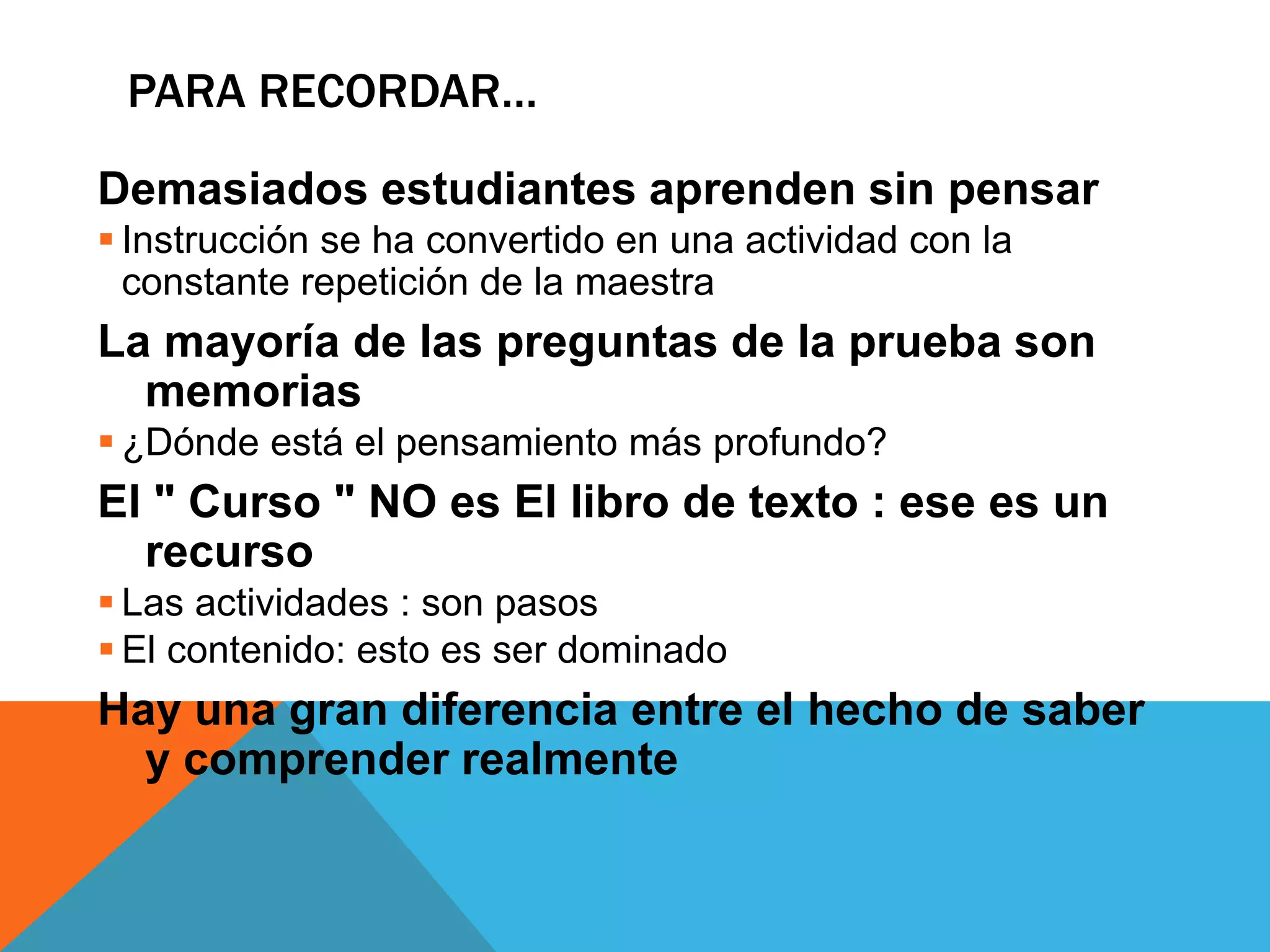 PARA RECORDAR… 
Demasiados estudiantes aprenden sin pensar 
 Instrucción se ha convertido en una actividad con la 
constante repetición de la maestra 
La mayoría de las preguntas de la prueba son 
memorias 
 ¿Dónde está el pensamiento más profundo? 
El " Curso " NO es El libro de texto : ese es un 
recurso 
 Las actividades : son pasos 
 El contenido: esto es ser dominado 
Hay una gran diferencia entre el hecho de saber 
y comprender realmente 
 