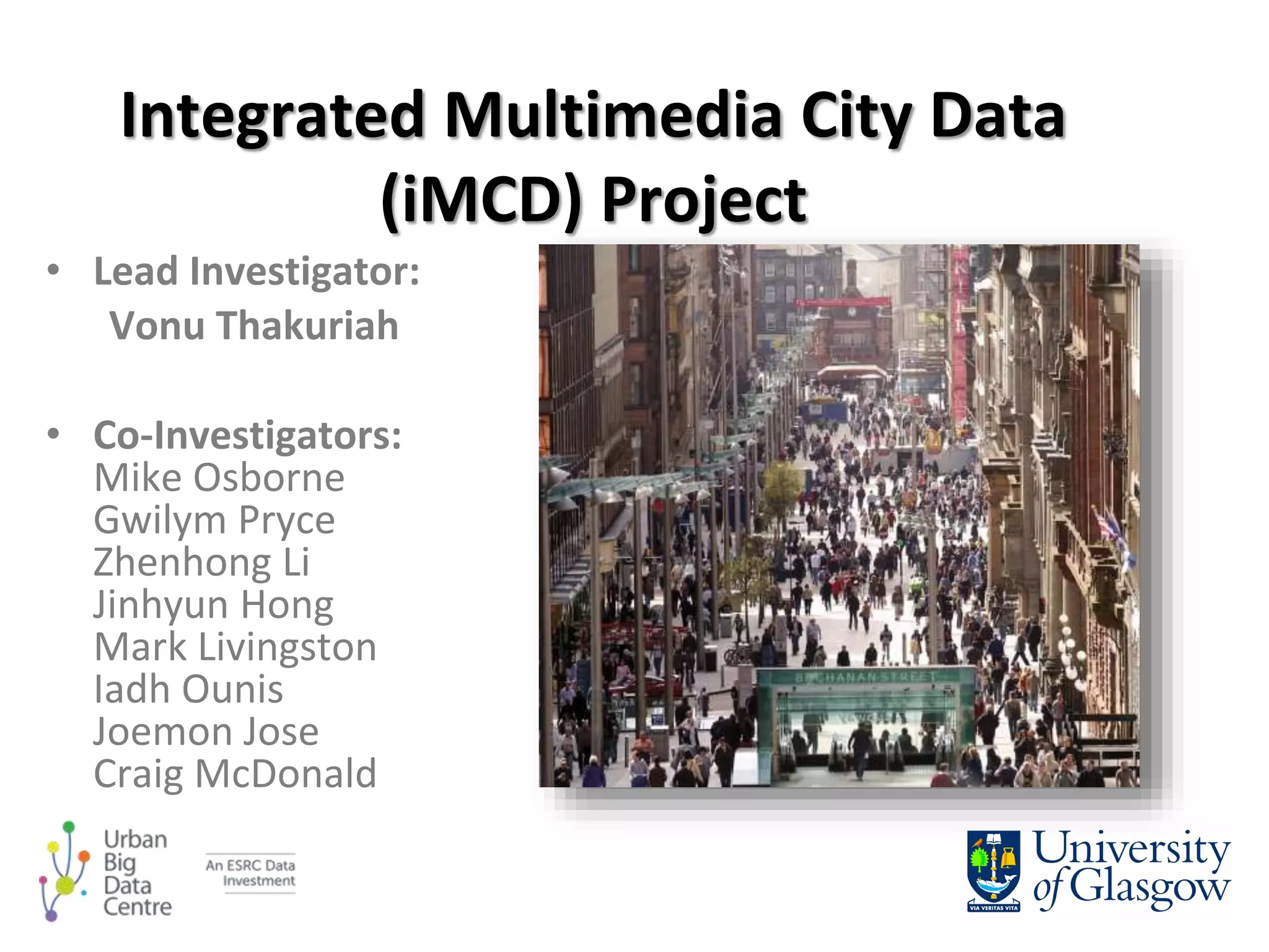 • Lead Investigator:
Vonu Thakuriah
• Co-Investigators:
Mike Osborne
Gwilym Pryce
Zhenhong Li
Jinhyun Hong
Mark Livingston
Iadh Ounis
Joemon Jose
Craig McDonald
Integrated Multimedia City Data
(iMCD) Project
 