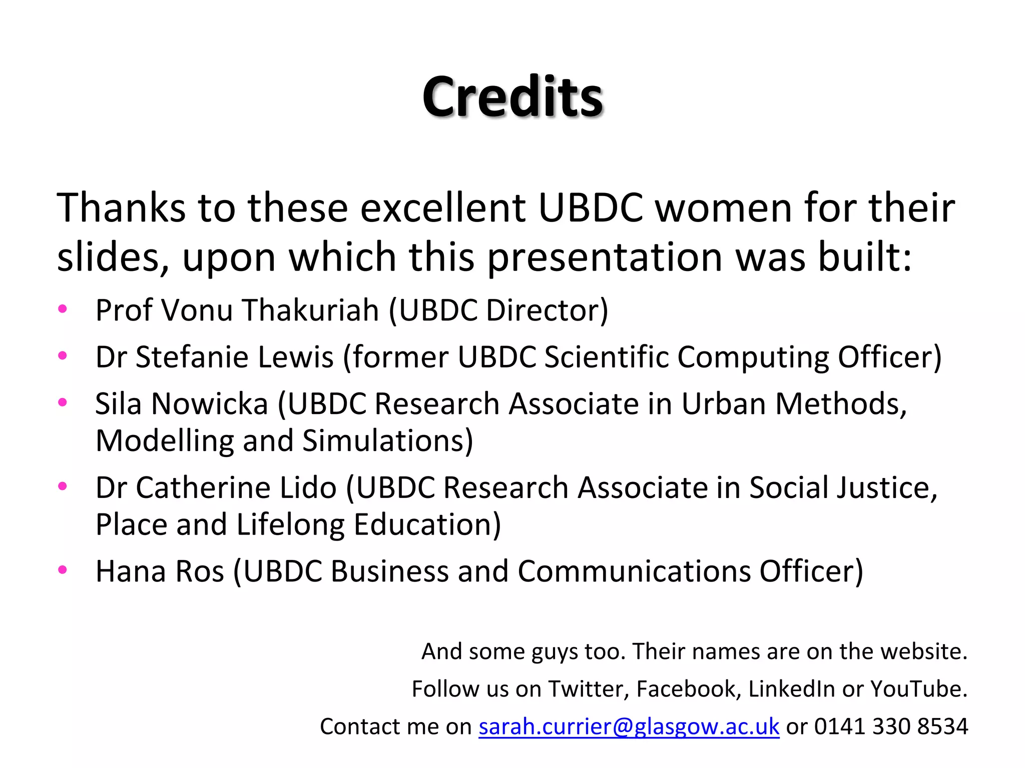 Credits
Thanks to these excellent UBDC women for their
slides, upon which this presentation was built:
• Prof Vonu Thakuriah (UBDC Director)
• Dr Stefanie Lewis (former UBDC Scientific Computing Officer)
• Sila Nowicka (UBDC Research Associate in Urban Methods,
Modelling and Simulations)
• Dr Catherine Lido (UBDC Research Associate in Social Justice,
Place and Lifelong Education)
• Hana Ros (UBDC Business and Communications Officer)
And some guys too. Their names are on the website.
Follow us on Twitter, Facebook, LinkedIn or YouTube.
Contact me on sarah.currier@glasgow.ac.uk or 0141 330 8534
 