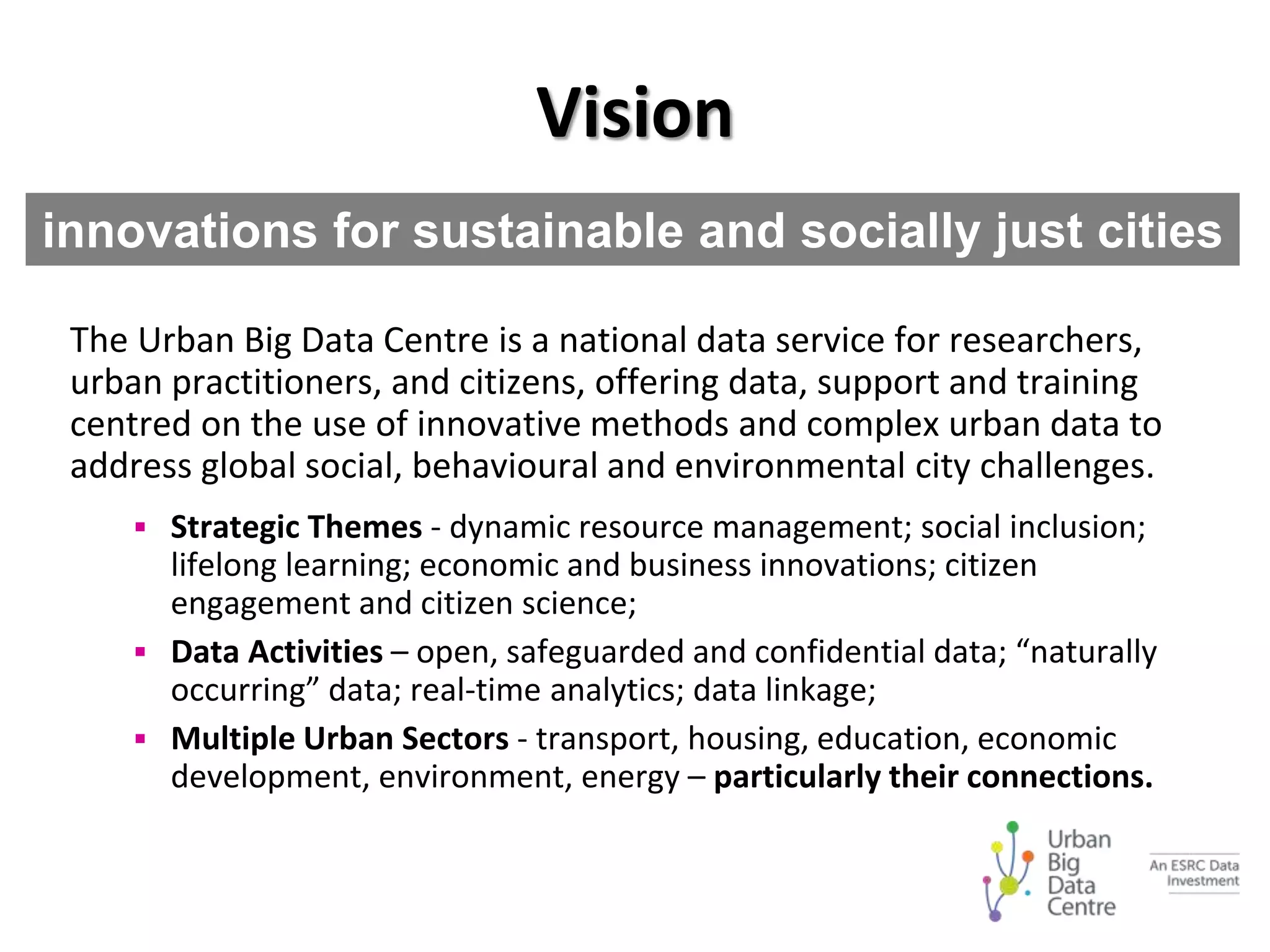 Vision
The Urban Big Data Centre is a national data service for researchers,
urban practitioners, and citizens, offering data, support and training
centred on the use of innovative methods and complex urban data to
address global social, behavioural and environmental city challenges.
 Strategic Themes - dynamic resource management; social inclusion;
lifelong learning; economic and business innovations; citizen
engagement and citizen science;
 Data Activities – open, safeguarded and confidential data; “naturally
occurring” data; real-time analytics; data linkage;
 Multiple Urban Sectors - transport, housing, education, economic
development, environment, energy – particularly their connections.
innovations for sustainable and socially just cities
 