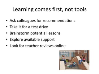 Learning comes first, not tools
•
•
•
•
•

Ask colleagues for recommendations
Take it for a test drive
Brainstorm potential lessons
Explore available support
Look for teacher reviews online

 