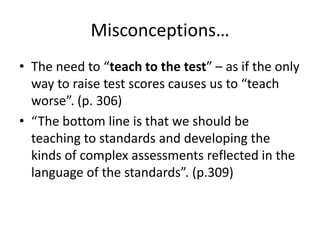 Misconceptions…
• The need to “teach to the test” – as if the only
way to raise test scores causes us to “teach
worse”. (p. 306)
• “The bottom line is that we should be
teaching to standards and developing the
kinds of complex assessments reflected in the
language of the standards”. (p.309)

 