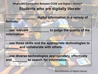 What’s the Connection Between CCSS and Digital Literacy?

Students who are digitally literate:
…_______________ digital information in a variety of
formats.
…use relevant ___________ to judge the quality of the
information.

…use these skills and the appropriate technologies to
_______ and collaborate with others.
…use diverse technologies appropriately, effectively
and ________ to search for information..

ALA Definition of Digital Literacy

 