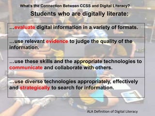 What’s the Connection Between CCSS and Digital Literacy?

Students who are digitally literate:
…evaluate digital information in a variety of formats.

…use relevant evidence to judge the quality of the
information.
…use these skills and the appropriate technologies to
communicate and collaborate with others.
…use diverse technologies appropriately, effectively
and strategically to search for information.

ALA Definition of Digital Literacy

 