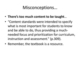 Misconceptions…
• There’s too much content to be taught…
• “Content standards were intended to specify
what is most important for students to know
and be able to do, thus providing a muchneeded focus and prioritization for curriculum,
instruction and assessment.” (p.309).
• Remember, the textbook is a resource.

 