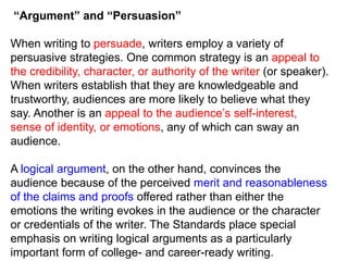 “Argument” and “Persuasion”
When writing to persuade, writers employ a variety of
persuasive strategies. One common strategy is an appeal to
the credibility, character, or authority of the writer (or speaker).
When writers establish that they are knowledgeable and
trustworthy, audiences are more likely to believe what they
say. Another is an appeal to the audience’s self-interest,
sense of identity, or emotions, any of which can sway an
audience.
A logical argument, on the other hand, convinces the
audience because of the perceived merit and reasonableness
of the claims and proofs offered rather than either the
emotions the writing evokes in the audience or the character
or credentials of the writer. The Standards place special
emphasis on writing logical arguments as a particularly
important form of college- and career-ready writing.

 