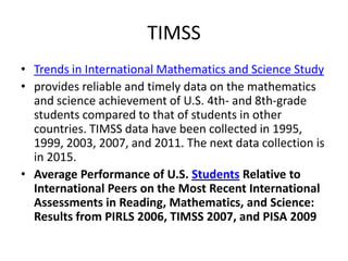 TIMSS
• Trends in International Mathematics and Science Study
• provides reliable and timely data on the mathematics
and science achievement of U.S. 4th- and 8th-grade
students compared to that of students in other
countries. TIMSS data have been collected in 1995,
1999, 2003, 2007, and 2011. The next data collection is
in 2015.
• Average Performance of U.S. Students Relative to
International Peers on the Most Recent International
Assessments in Reading, Mathematics, and Science:
Results from PIRLS 2006, TIMSS 2007, and PISA 2009

 