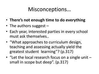 Misconceptions…
• There’s not enough time to do everything
• The authors suggest –
• Each year, interested parties in every school
must ask themselves..
• “What approaches to curriculum design,
teaching and assessing actually yield the
greatest student learning”? (p.317)
• “Let the local research focus on a single unit –
small in scope but deep”. (p.317)

 