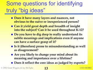 © 2002 Grant Wiggins & Jay McTighe UBD 08/2002
13
Some questions for identifying
truly “big ideas”
 Does it have many layers and nuances, not
obvious to the naïve or inexperienced person?
 Can it yield great depth and breadth of insight
into the subject? Can it be used throughout K-12?
 Do you have to dig deep to really understand its
subtle meanings and implications even if anyone
can have a surface grasp of it?
 Is it (therefore) prone to misunderstanding as well
as disagreement?
 Are you likely to change your mind about its
meaning and importance over a lifetime?
 Does it reflect the core ideas as judged by experts?
 