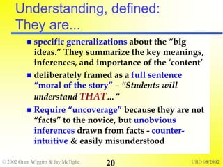 © 2002 Grant Wiggins & Jay McTighe UBD 08/2002
20
Understanding, defined:
They are...
 specific generalizations about the “big
ideas.” They summarize the key meanings,
inferences, and importance of the ‘content’
 deliberately framed as a full sentence
“moral of the story” – “Students will
understand THAT…”
 Require “uncoverage” because they are not
“facts” to the novice, but unobvious
inferences drawn from facts - counter-
intuitive & easily misunderstood
 