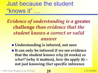 © 2002 Grant Wiggins & Jay McTighe UBD 08/2002
29
Just because the student
“knows it” …
Evidence of understanding is a greater
challenge than evidence that the
student knows a correct or valid
answer
 Understanding is inferred, not seen
 It can only be inferred if we see evidence
that the student knows why (it works) so
what? (why it matters), how (to apply it) –
not just knowing that specific inference
 