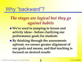 © 2002 Grant Wiggins & Jay McTighe UBD 08/2002
3
Why “backward”?
The stages are logical but they go
against habits
 We’re used to jumping to lesson and
activity ideas - before clarifying our
performance goals for students
 By thinking through the assessments
upfront, we ensure greater alignment of
our goals and means, and that teaching is
focused on desired results
 