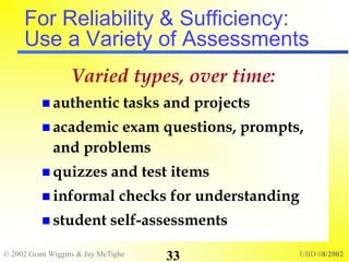© 2002 Grant Wiggins & Jay McTighe UBD 08/2002
33
For Reliability & Sufficiency:
Use a Variety of Assessments
Varied types, over time:
 authentic tasks and projects
 academic exam questions, prompts,
and problems
 quizzes and test items
 informal checks for understanding
 student self-assessments
 