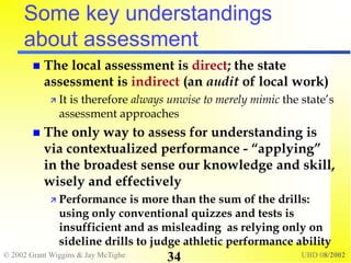 © 2002 Grant Wiggins & Jay McTighe UBD 08/2002
34
Some key understandings
about assessment
 The local assessment is direct; the state
assessment is indirect (an audit of local work)
 It is therefore always unwise to merely mimic the state’s
assessment approaches
 The only way to assess for understanding is
via contextualized performance - “applying”
in the broadest sense our knowledge and skill,
wisely and effectively
 Performance is more than the sum of the drills:
using only conventional quizzes and tests is
insufficient and as misleading as relying only on
sideline drills to judge athletic performance ability
 