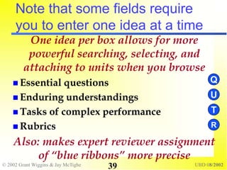 © 2002 Grant Wiggins & Jay McTighe UBD 08/2002
39
Note that some fields require
you to enter one idea at a time
One idea per box allows for more
powerful searching, selecting, and
attaching to units when you browse
 Essential questions
 Enduring understandings
 Tasks of complex performance
 Rubrics
Also: makes expert reviewer assignment
of “blue ribbons” more precise
T
R
U
Q
 