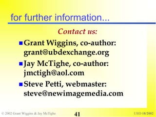 © 2002 Grant Wiggins & Jay McTighe UBD 08/2002
41
for further information...
Contact us:
Grant Wiggins, co-author:
grant@ubdexchange.org
Jay McTighe, co-author:
jmctigh@aol.com
Steve Petti, webmaster:
steve@newimagemedia.com
 