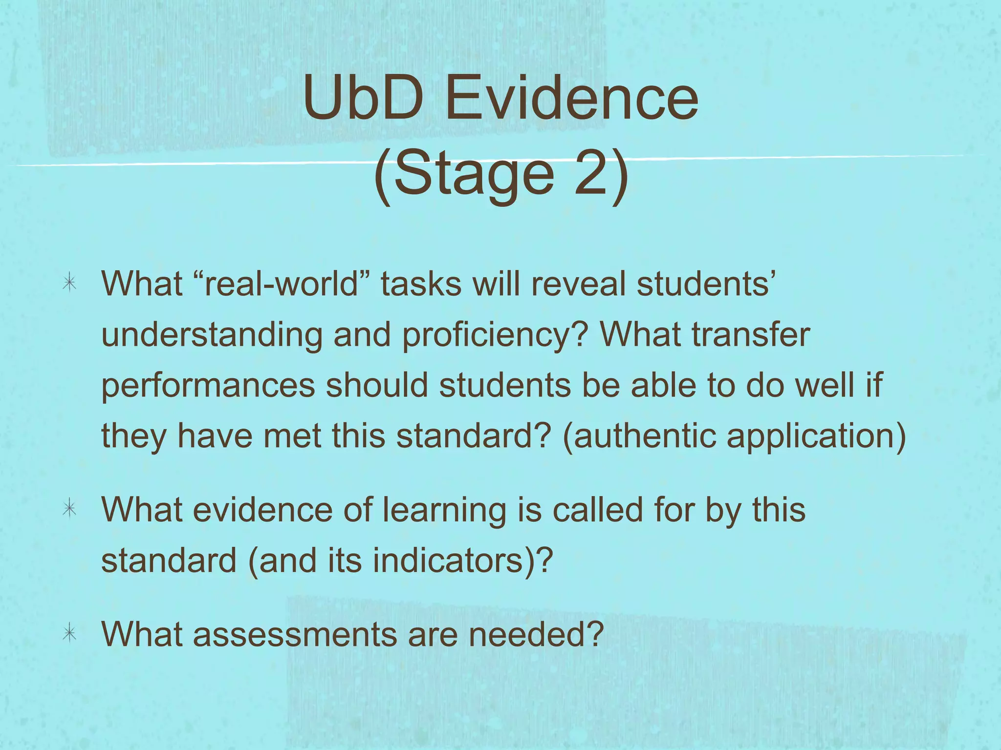 UbD Evidence
(Stage 2)
What “real-world” tasks will reveal students’
understanding and proficiency? What transfer
performances should students be able to do well if
they have met this standard? (authentic application)
What evidence of learning is called for by this
standard (and its indicators)?
What assessments are needed?
 