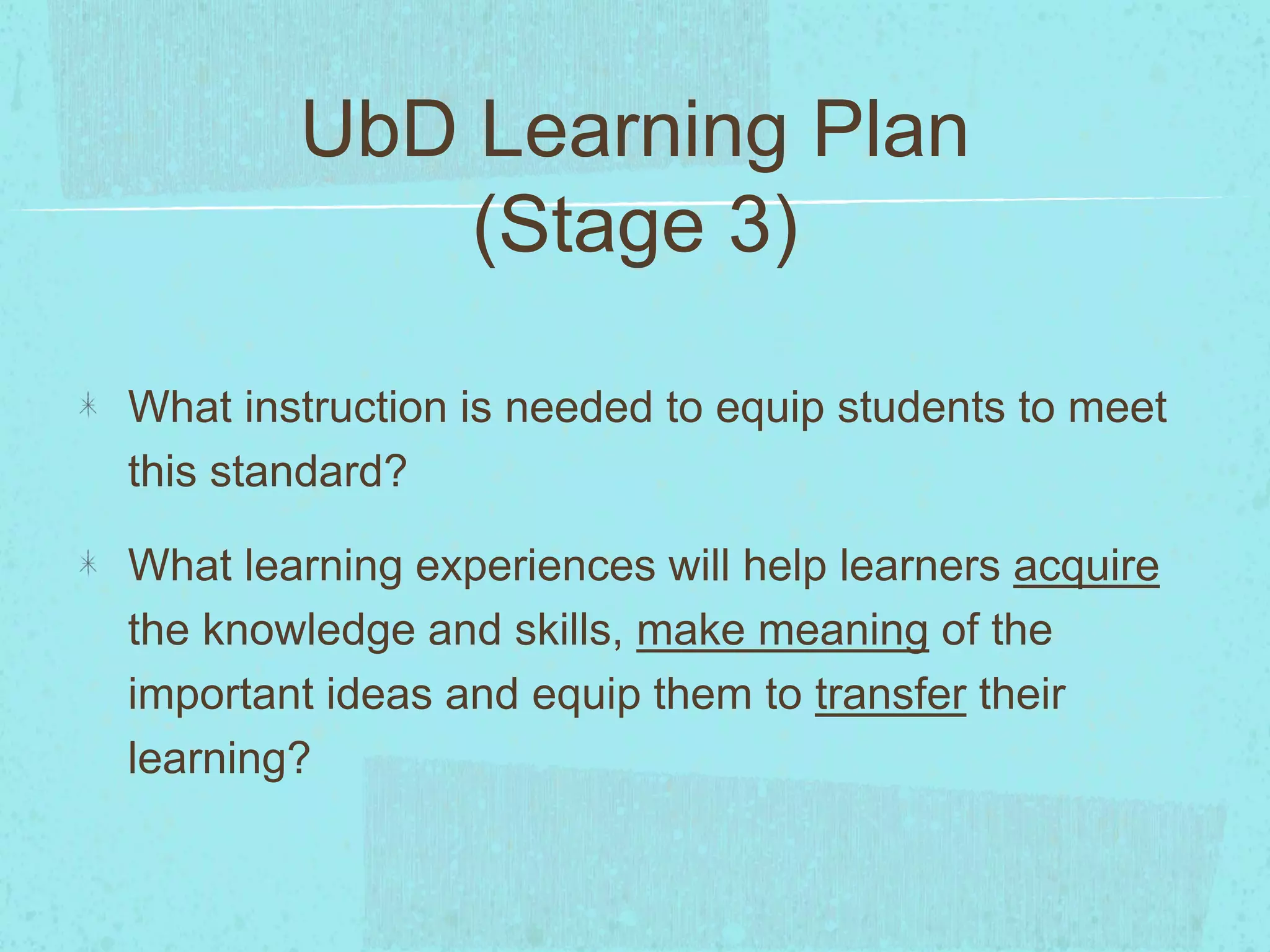 UbD Learning Plan
(Stage 3)
What instruction is needed to equip students to meet
this standard?
What learning experiences will help learners acquire
the knowledge and skills, make meaning of the
important ideas and equip them to transfer their
learning?
 
