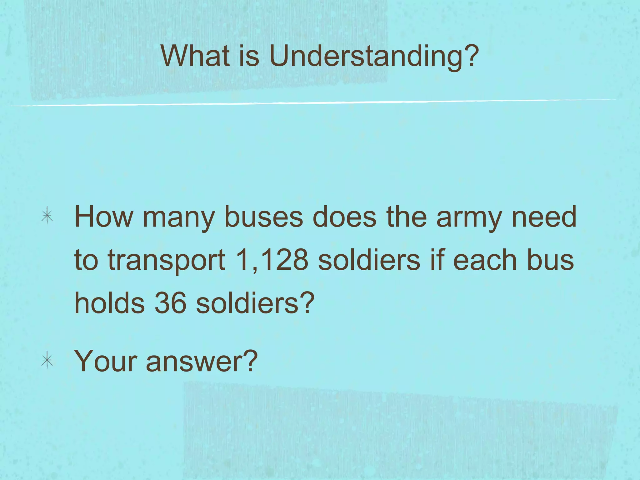 How many buses does the army need
to transport 1,128 soldiers if each bus
holds 36 soldiers?
Your answer?
What is Understanding?
 