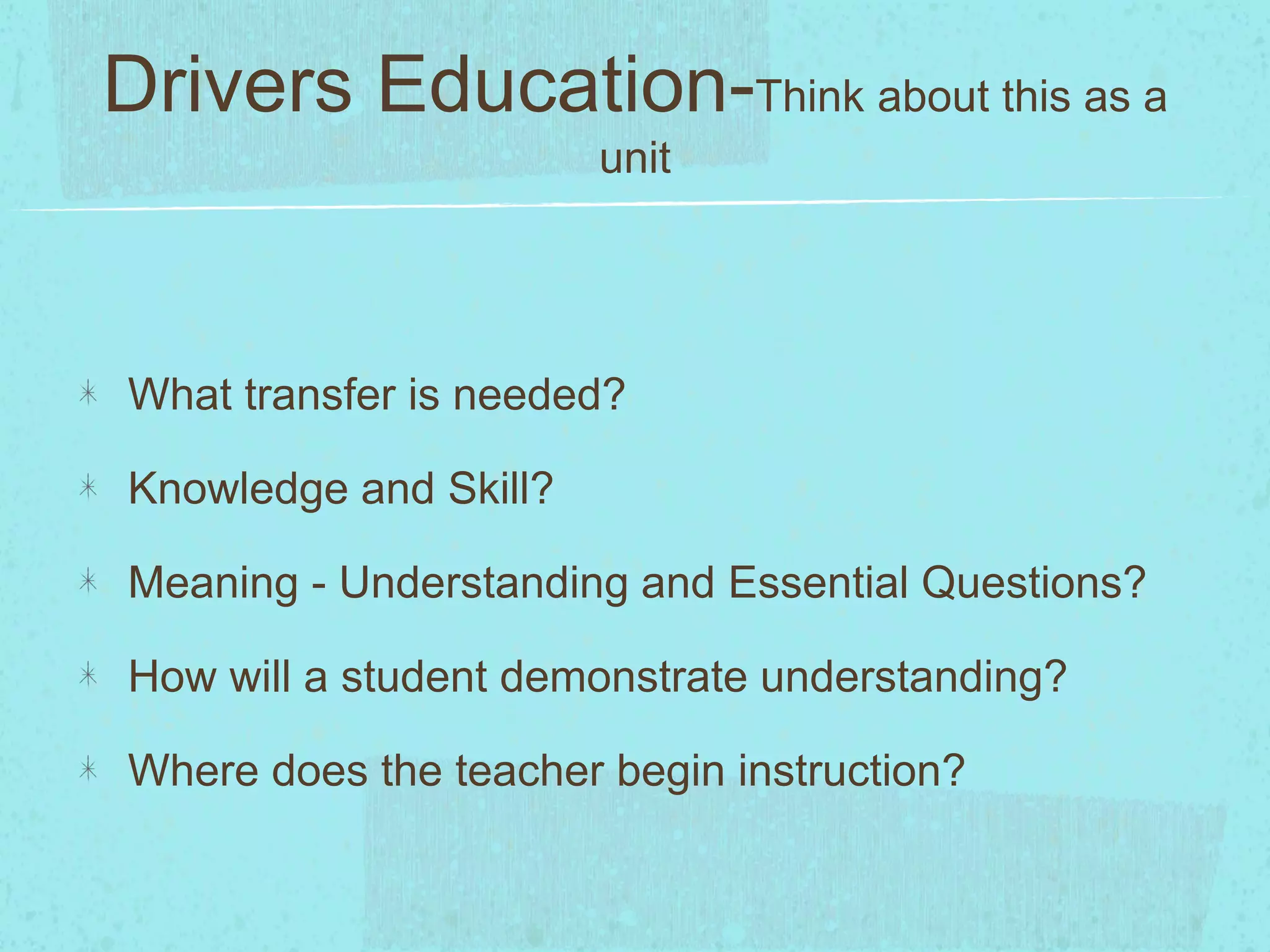 Drivers Education-Think about this as a
unit
What transfer is needed?
Knowledge and Skill?
Meaning - Understanding and Essential Questions?
How will a student demonstrate understanding?
Where does the teacher begin instruction?
 