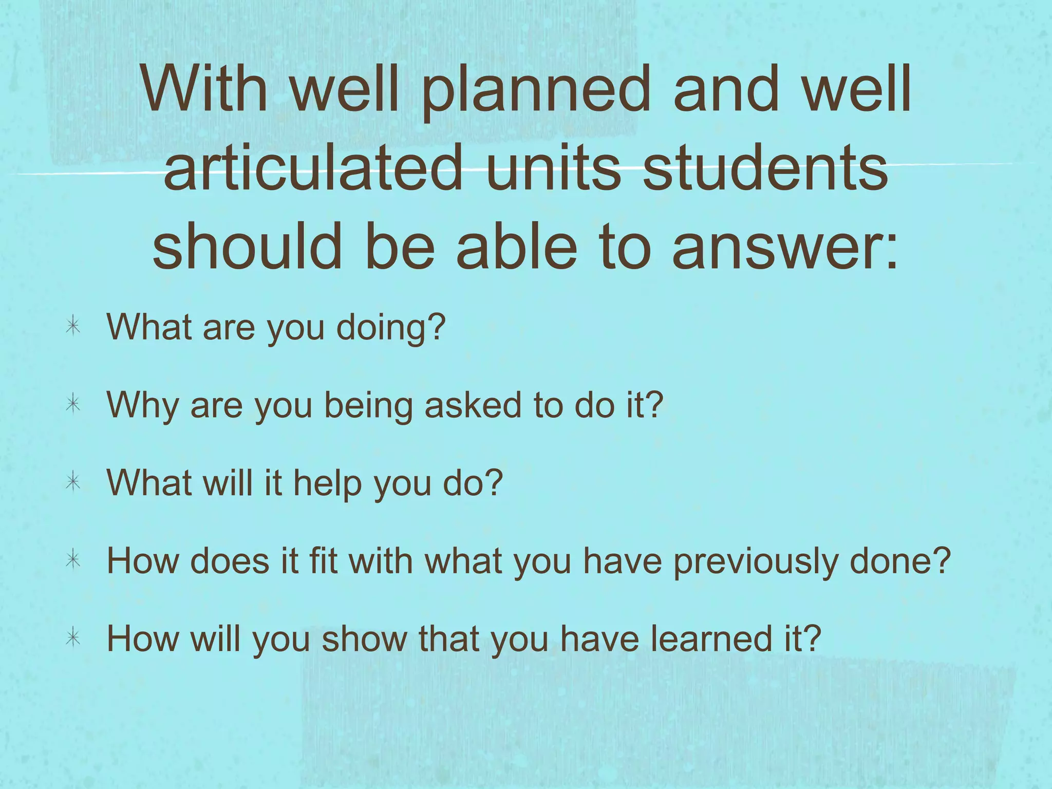 With well planned and well
articulated units students
should be able to answer:
What are you doing?
Why are you being asked to do it?
What will it help you do?
How does it fit with what you have previously done?
How will you show that you have learned it?
 