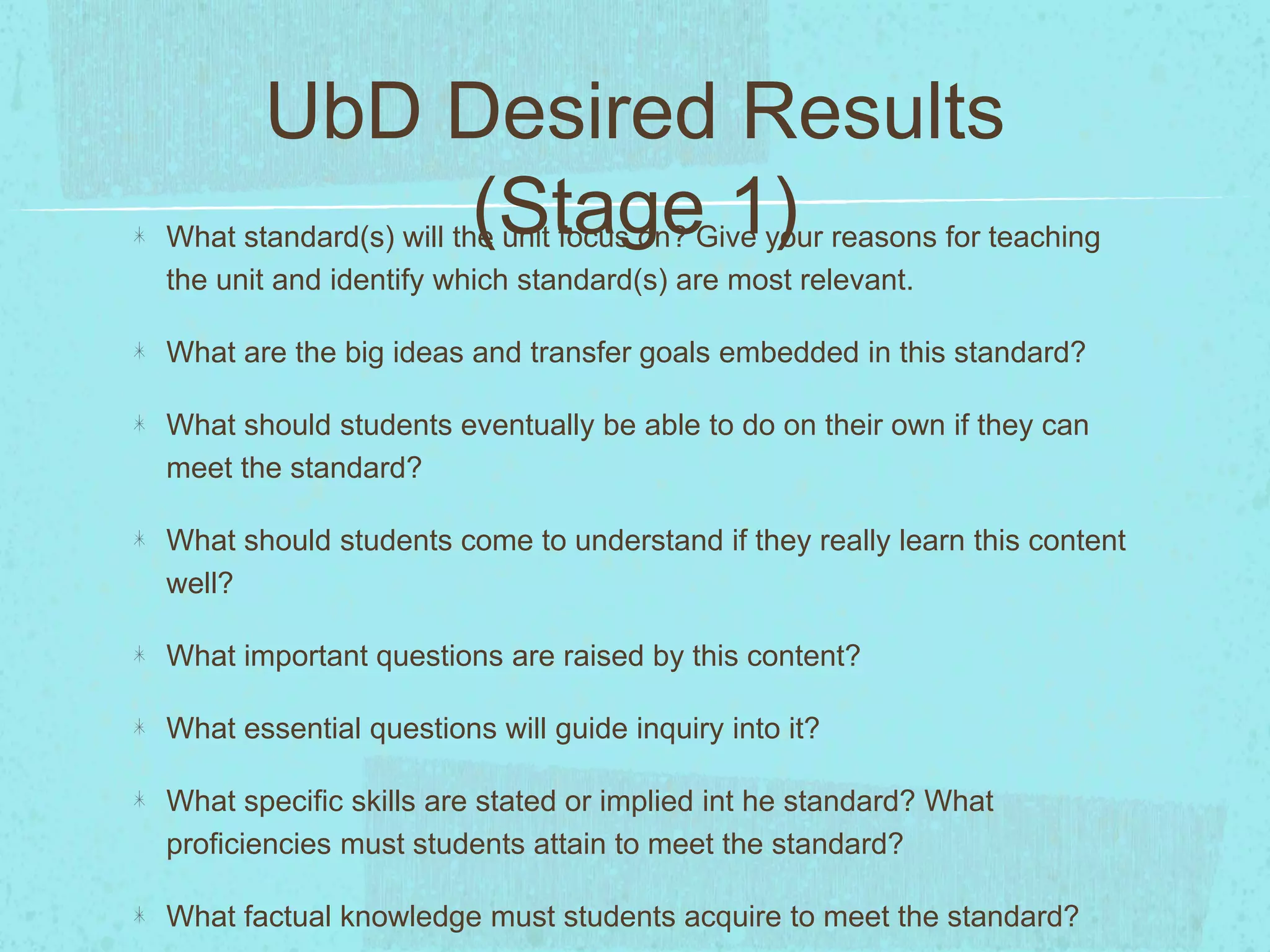 UbD Desired Results
(Stage 1)What standard(s) will the unit focus on? Give your reasons for teaching
the unit and identify which standard(s) are most relevant.
What are the big ideas and transfer goals embedded in this standard?
What should students eventually be able to do on their own if they can
meet the standard?
What should students come to understand if they really learn this content
well?
What important questions are raised by this content?
What essential questions will guide inquiry into it?
What specific skills are stated or implied int he standard? What
proficiencies must students attain to meet the standard?
What factual knowledge must students acquire to meet the standard?
 