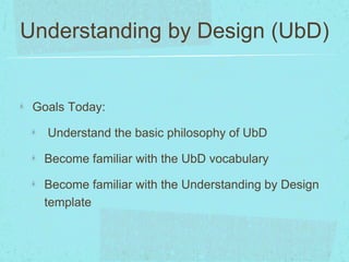Understanding by Design (UbD) 
Goals Today: 
Understand the basic philosophy of UbD 
Become familiar with the UbD vocabulary 
Become familiar with the Understanding by Design 
template 
 