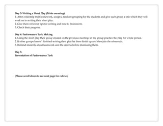 Day 3: Writing a Short Play (Make meaning)
1. After collecting their homework, assign a random grouping for the students and give each group a title which they will
work on in writing their short play.
2. Give them refresher tips for writing and time to brainstorm.
3. Check their progress.

Day 4: Performance Task Making
1. Using the short play their group created on the previous meeting; let the group practice the play for whole period.
2. If other groups haven’t finished writing their play let them finish up and then join the rehearsals.
3. Remind students about teamwork and the criteria before dismissing them.

Day 5:
Presentation of Performance Task




(Please scroll down to see next page for rubrics)
 