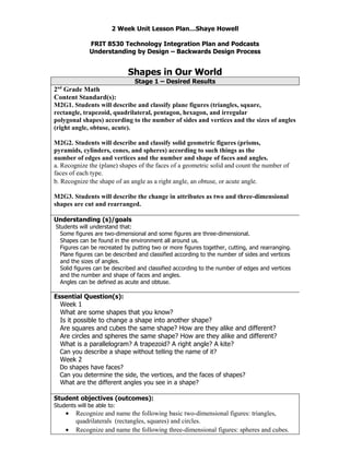 2 Week Unit Lesson Plan…Shaye Howell

              FRIT 8530 Technology Integration Plan and Podcasts
              Understanding by Design – Backwards Design Process


                             Shapes in Our World
                               Stage 1 – Desired Results
 nd
2 Grade Math
Content Standard(s):
M2G1. Students will describe and classify plane figures (triangles, square,
rectangle, trapezoid, quadrilateral, pentagon, hexagon, and irregular
polygonal shapes) according to the number of sides and vertices and the sizes of angles
(right angle, obtuse, acute).

M2G2. Students will describe and classify solid geometric figures (prisms,
pyramids, cylinders, cones, and spheres) according to such things as the
number of edges and vertices and the number and shape of faces and angles.
a. Recognize the (plane) shapes of the faces of a geometric solid and count the number of
faces of each type.
b. Recognize the shape of an angle as a right angle, an obtuse, or acute angle.

M2G3. Students will describe the change in attributes as two and three-dimensional
shapes are cut and rearranged.

Understanding (s)/goals
Students will understand that:
  Some figures are two-dimensional and some figures are three-dimensional.
  Shapes can be found in the environment all around us.
  Figures can be recreated by putting two or more figures together, cutting, and rearranging.
  Plane figures can be described and classified according to the number of sides and vertices
  and the sizes of angles.
  Solid figures can be described and classified according to the number of edges and vertices
  and the number and shape of faces and angles.
  Angles can be defined as acute and obtuse.

Essential Question(s):
  Week 1
  What are some shapes that you know?
  Is it possible to change a shape into another shape?
  Are squares and cubes the same shape? How are they alike and different?
  Are circles and spheres the same shape? How are they alike and different?
  What is a parallelogram? A trapezoid? A right angle? A kite?
  Can you describe a shape without telling the name of it?
  Week 2
  Do shapes have faces?
  Can you determine the side, the vertices, and the faces of shapes?
  What are the different angles you see in a shape?

Student objectives (outcomes):
Students will be able to:
      •   Recognize and name the following basic two-dimensional figures: triangles,
          quadrilaterals (rectangles, squares) and circles.
      •   Recognize and name the following three-dimensional figures: spheres and cubes.
 